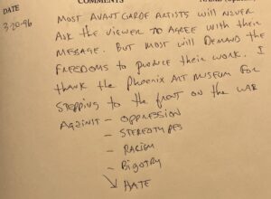 Anonymous comment, 3/20/96: "Most avant garde artists will never ask the viewer to agree with their message. But most will demand the freedoms to produce their work. I thank the Phoenix Art Museum for stepping to the front on the war against oppression, stereotypes, racism, bigotry, hate"